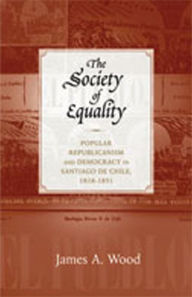 Title: The Society of Equality: Popular Republicanism and Democracy in Santiago de Chile, 1818-1851, Author: James A. Wood