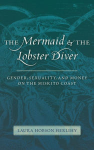 Title: The Mermaid and the Lobster Diver: Gender, Sexuality, and Money on the Miskito Coast, Author: Laura Hobson Herlihy