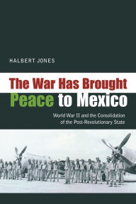 Title: The War Has Brought Peace to Mexico: World War II and the Consolidation of the Post-Revolutionary State, Author: Halbert Jones