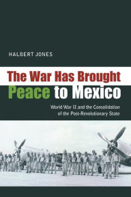 Title: The War Has Brought Peace to Mexico: World War II and the Consolidation of the Post-Revolutionary State, Author: Halbert Jones