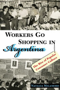 Title: Workers Go Shopping in Argentina: The Rise of Popular Consumer Culture, Author: Natalia Milanesio