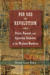 Title: For God and Revolution: Priest, Peasant, and Agrarian Socialism in the Mexican Huasteca, Author: Mark Saad Saka