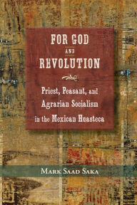 Title: For God and Revolution: Priest, Peasant, and Agrarian Socialism in the Mexican Huasteca, Author: Mark Saad Saka