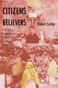 Title: Citizens and Believers: Religion and Politics in Revolutionary Jalisco, 1900-1930, Author: Robert Curley