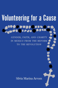 Title: Volunteering for a Cause: Gender, Faith, and Charity in Mexico from the Reform to the Revolution, Author: Silvia Marina Arrom