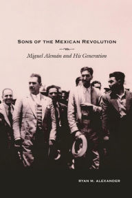 Title: Sons of the Mexican Revolution: Miguel Alemán and His Generation, Author: Ryan M. Alexander