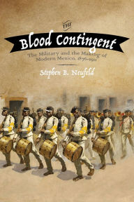 Title: The Blood Contingent: The Military and the Making of Modern Mexico, 1876-1911, Author: Stephen B. Neufeld