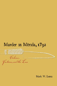 Title: Murder in Mérida, 1792: Violence, Factions, and the Law, Author: Mark W. Lentz