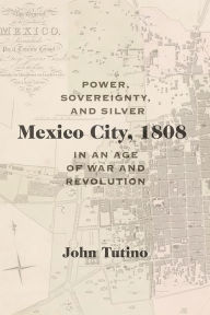 Title: Mexico City, 1808: Power, Sovereignty, and Silver in an Age of War and Revolution, Author: John Tutino