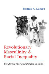 Title: Revolutionary Masculinity and Racial Inequality: Gendering War and Politics in Cuba, Author: Bonnie A. Lucero