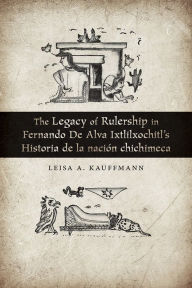 Title: The Legacy of Rulership in Fernando de Alva Ixtlilxochitl's Historia de la nación chichimeca, Author: Leisa A. Kauffmann