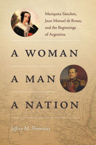 Title: A Woman, a Man, a Nation: Mariquita Sánchez, Juan Manuel de Rosas, and the Beginnings of Argentina, Author: Jeffrey M. Shumway