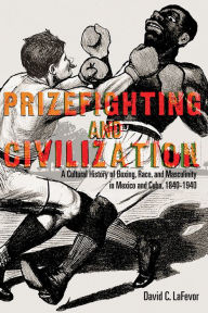 Title: Prizefighting and Civilization: A Cultural History of Boxing, Race, and Masculinity in Mexico and Cuba, 1840-1940, Author: David C. LaFevor