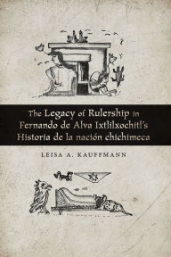 Title: The Legacy of Rulership in Fernando de Alva Ixtlilxochitl's Historia de la nación chichimeca, Author: Leisa A. Kauffmann