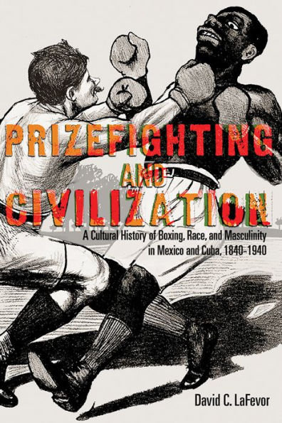 Prizefighting and Civilization: A Cultural History of Boxing, Race, Masculinity Mexico Cuba, 1840-1940