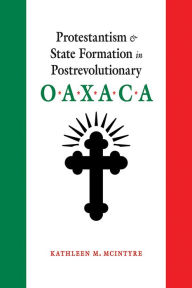 Title: Protestantism and State Formation in Postrevolutionary Oaxaca, Author: Kathleen M. McIntyre