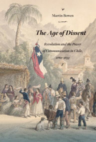 Title: The Age of Dissent: Revolution and the Power of Communication in Chile, 1780-1833, Author: Martín Bowen