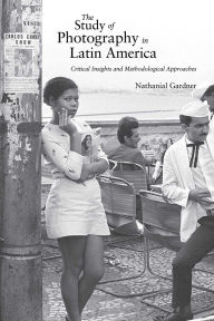 Title: The Study of Photography in Latin America: Critical Insights and Methodological Approaches, Author: Nathanial Gardner