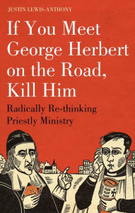 Title: If you meet George Herbert on the road, kill him: Radically Re-Thinking Priestly Ministry, Author: Justin Lewis-Anthony