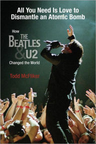 Title: All You Need Is Love to Dismantle an Atomic Bomb: How the Beatles and U2 Changed the World, Author: Todd McFliker