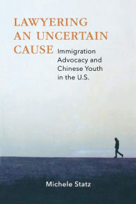 Title: Lawyering an Uncertain Cause: Immigration Advocacy and Chinese Youth in the US, Author: Michele Statz