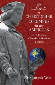 Title: The Legacy of Christopher Columbus in the Americas: New Nations and a Transatlantic Discourse of Empire, Author: Elise Bartosik-Velez