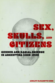 Title: Sex, Skulls, and Citizens: Gender and Racial Science in Argentina (1860-1910), Author: Ashley Elizabeth Kerr