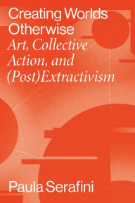 Title: Creating Worlds Otherwise: Art, Collective Action, and (Post)Extractivism, Author: Paula Serafini