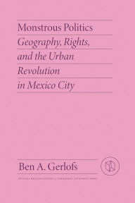 Title: Monstrous Politics: Geography, Rights, and the Urban Revolution in Mexico City, Author: Ben Gerlofs