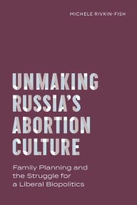 Title: Unmaking Russia's Abortion Culture: Family Planning and the Struggle for a Liberal Biopolitics, Author: Michele Rivkin-Fish