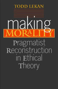 Title: Making Morality: Pragmatist Reconstruction in Ethical Theory, Author: Todd Lekan