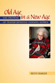 Title: Old Age in a New Age: The Promise of Transformative Nursing Homes, Author: Beth Baker