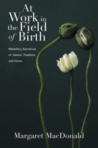 Title: At Work in the Field of Birth: Midwifery Narratives of Nature, Tradition, and Home, Author: Margaret MacDonald