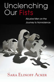 Title: Unclenching Our Fists: Abusive Men on the Journey to Nonviolence, Author: Sara Elinoff Acker