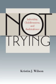 Title: Not Trying: Infertility, Childlessness, and Ambivalence, Author: Kristin J. Wilson