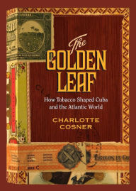 Title: The Golden Leaf: How Tobacco Shaped Cuba and the Atlantic World, Author: Charlotte Cosner