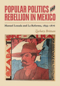 Title: Popular Politics and Rebellion in Mexico: Manuel Lozada and La Reforma, 1855-1876, Author: Zachary Brittsan