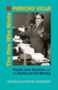 Title: The Man Who Wrote Pancho Villa: Martin Luis Guzman and the Politics of Life Writing, Author: Nicholas Cifuentes-Goodbody