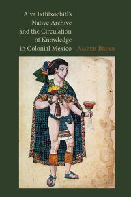 Title: Alva Ixtlilxochitl's Native Archive and the Circulation of Knowledge in Colonial Mexico, Author: Amber Brian