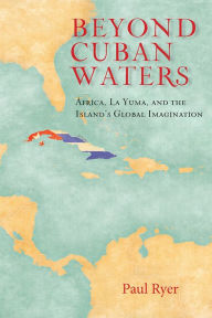 Title: Beyond Cuban Waters: Africa, La Yuma, and the Island's Global Imagination, Author: Paul Ryer