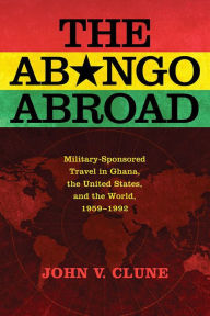 Title: The Abongo Abroad: Military-Sponsored Travel in Ghana, the United States, and the World, 1959-1992, Author: John V. Clune