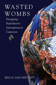 Title: Wasted Wombs: Navigating Reproductive Interruptions in Cameroon, Author: Erica van der Sijpt