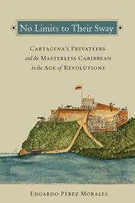 Title: No Limits to Their Sway: Cartagena's Privateers and the Masterless Caribbean in the Age of Revolutions, Author: Edgardo Pérez Morales