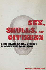 Title: Sex, Skulls, and Citizens: Gender and Racial Science in Argentina (1860-1910), Author: Ashley Elizabeth Kerr