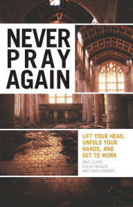 Title: Never Pray Again: Lift Your Head, Unfold Your Hands, and Get To Work, Author: Aric Clark