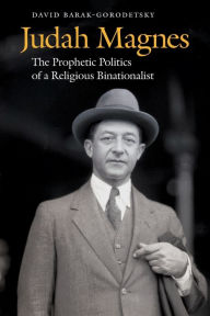 Title: Judah Magnes: The Prophetic Politics of a Religious Binationalist, Author: David Barak-Gorodetsky