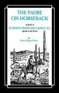 Title: The Padre on Horseback: A Sketch of Eusebio Francisco Kino, S.J. Apostle to the Pimas, Author: Herbert Eugene Bolton