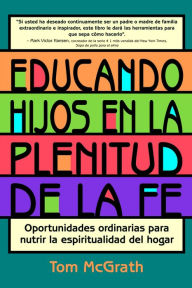 Title: Educando hijos en la plenitud de la fe: Oportunidades ordinarias para nutrir la espiritualidad del hogar, Author: Tom McGrath