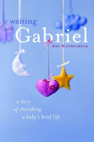 Title: Waiting with Gabriel: A Story of Cherishing a Baby's Brief Life, Author: Amy Kuebelbeck M.A.
