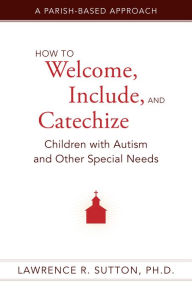 Title: How to Welcome, Include, and Catechize Children with Autism and Other Special Needs: A Parish-Based Approach, Author: Lawrence R. Sutton Ph.D